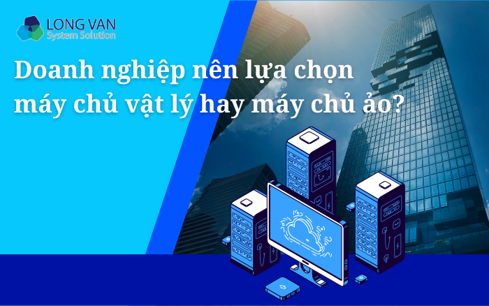 Doanh nghiệp nên lựa chọn máy chủ vật lý hay máy chủ ảo?